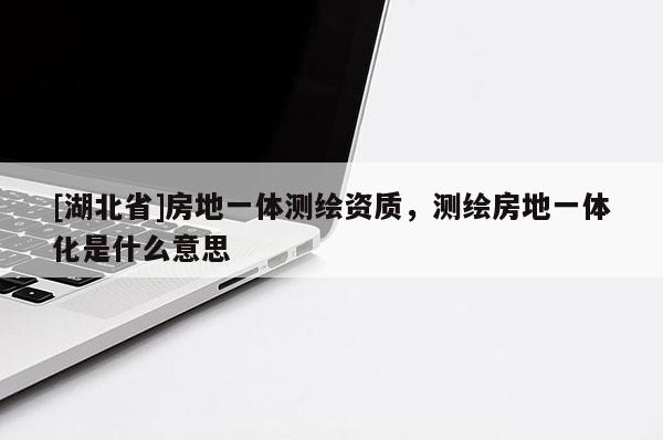 [湖北省]房地一體測繪資質，測繪房地一體化是什么意思