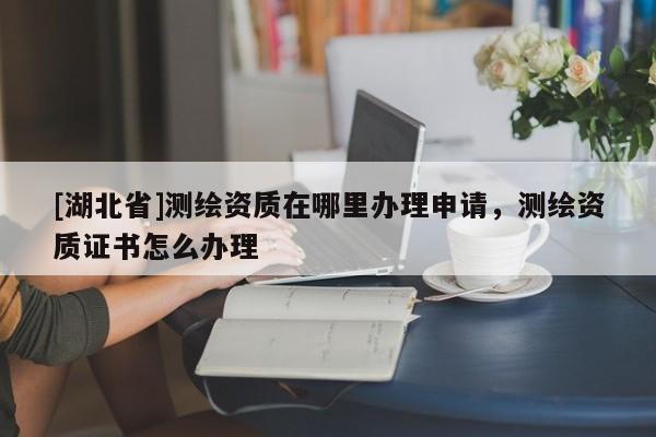 [湖北省]測繪資質在哪里辦理申請，測繪資質證書怎么辦理
