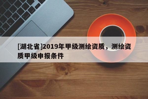 [湖北省]2019年甲級測繪資質，測繪資質甲級申報條件
