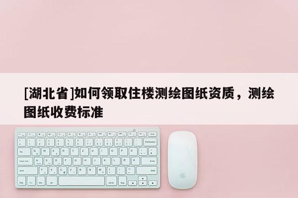 [湖北省]如何領(lǐng)取住樓測(cè)繪圖紙資質(zhì)，測(cè)繪圖紙收費(fèi)標(biāo)準(zhǔn)