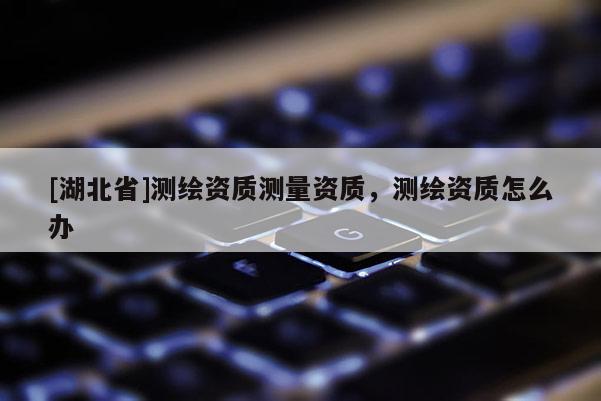 [湖北省]測繪資質測量資質，測繪資質怎么辦