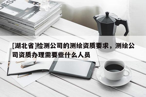[湖北省]檢測(cè)公司的測(cè)繪資質(zhì)要求，測(cè)繪公司資質(zhì)辦理需要些什么人員