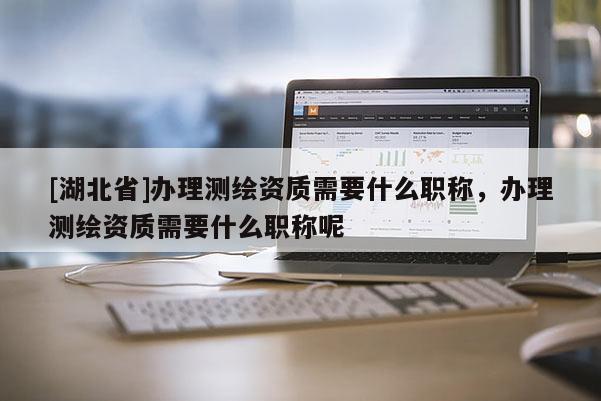[湖北省]辦理測繪資質需要什么職稱，辦理測繪資質需要什么職稱呢