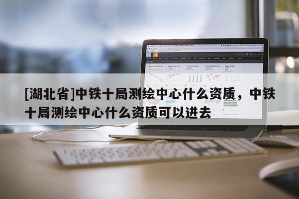 [湖北省]中鐵十局測繪中心什么資質(zhì)，中鐵十局測繪中心什么資質(zhì)可以進去