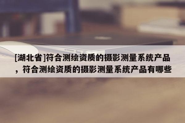 [湖北省]符合測繪資質的攝影測量系統產品，符合測繪資質的攝影測量系統產品有哪些