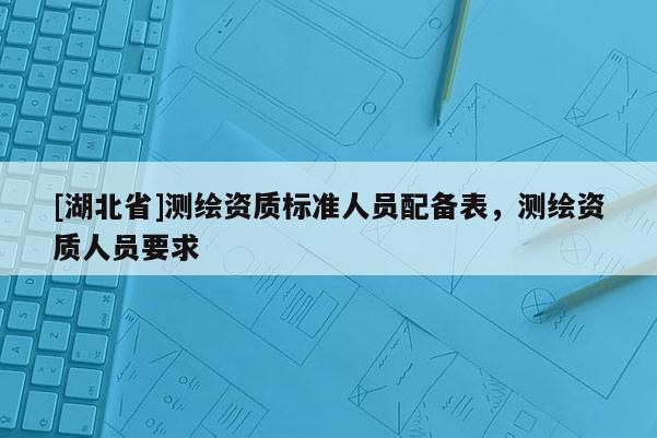 [湖北省]測繪資質標準人員配備表，測繪資質人員要求