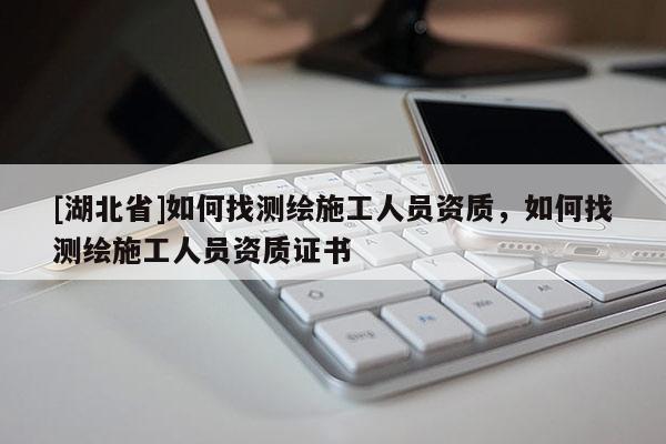 [湖北省]如何找測(cè)繪施工人員資質(zhì)，如何找測(cè)繪施工人員資質(zhì)證書(shū)