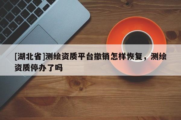 [湖北省]測繪資質平臺撤銷怎樣恢復，測繪資質停辦了嗎