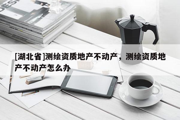 [湖北省]測繪資質地產不動產，測繪資質地產不動產怎么辦