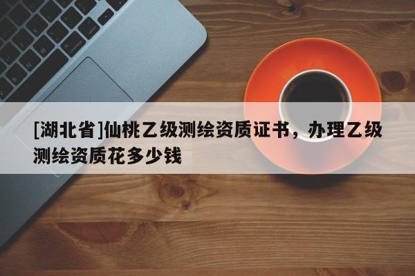 [湖北省]仙桃乙級測繪資質證書，辦理乙級測繪資質花多少錢