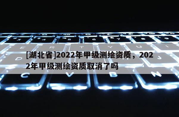 [湖北省]2022年甲級測繪資質，2022年甲級測繪資質取消了嗎