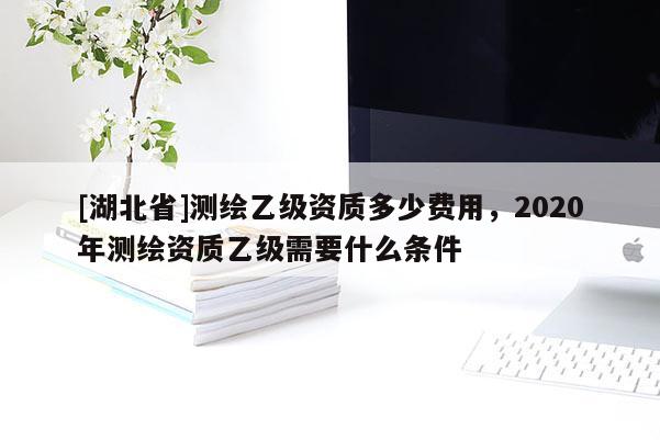 [湖北省]測繪乙級資質多少費用，2020年測繪資質乙級需要什么條件