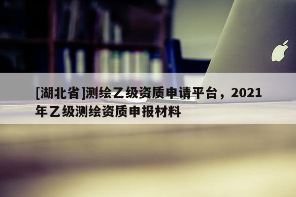 [湖北省]測(cè)繪乙級(jí)資質(zhì)申請(qǐng)平臺(tái)，2021年乙級(jí)測(cè)繪資質(zhì)申報(bào)材料
