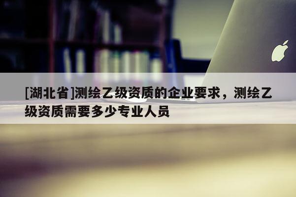[湖北省]測繪乙級資質的企業要求，測繪乙級資質需要多少專業人員