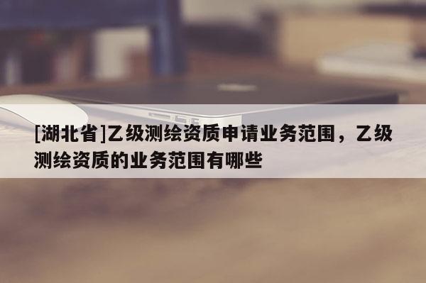 [湖北省]乙級測繪資質申請業務范圍，乙級測繪資質的業務范圍有哪些