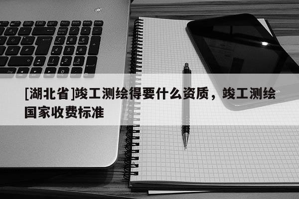 [湖北省]竣工測(cè)繪得要什么資質(zhì)，竣工測(cè)繪國家收費(fèi)標(biāo)準(zhǔn)