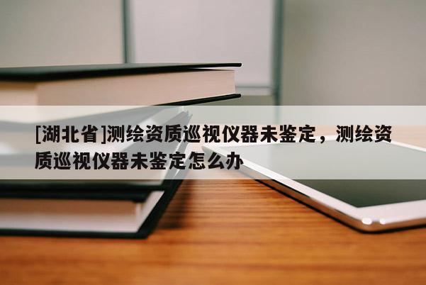 [湖北省]測繪資質(zhì)巡視儀器未鑒定，測繪資質(zhì)巡視儀器未鑒定怎么辦