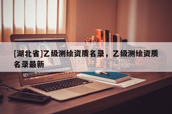 [湖北省]乙級測繪資質(zhì)名錄，乙級測繪資質(zhì)名錄最新