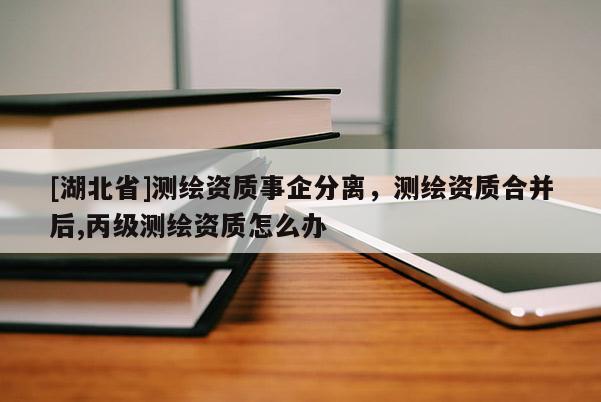 [湖北省]測(cè)繪資質(zhì)事企分離，測(cè)繪資質(zhì)合并后,丙級(jí)測(cè)繪資質(zhì)怎么辦