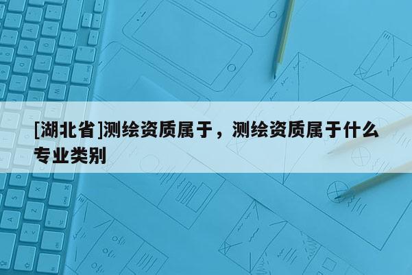[湖北省]測繪資質屬于，測繪資質屬于什么專業類別
