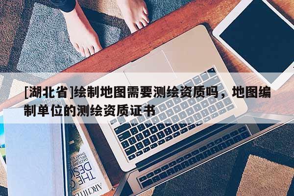 [湖北省]繪制地圖需要測繪資質(zhì)嗎，地圖編制單位的測繪資質(zhì)證書