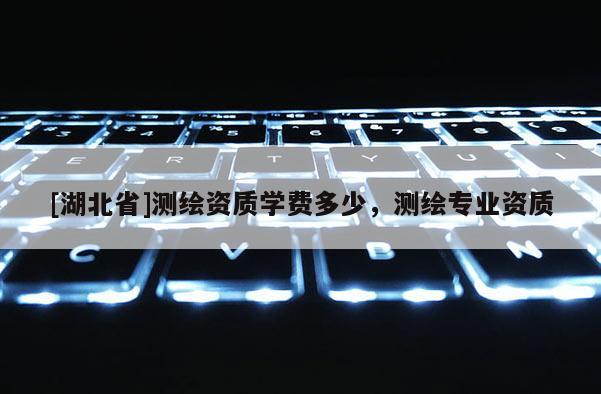 [湖北省]測(cè)繪資質(zhì)學(xué)費(fèi)多少，測(cè)繪專業(yè)資質(zhì)