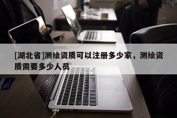 [湖北省]測繪資質可以注冊多少家，測繪資質需要多少人員