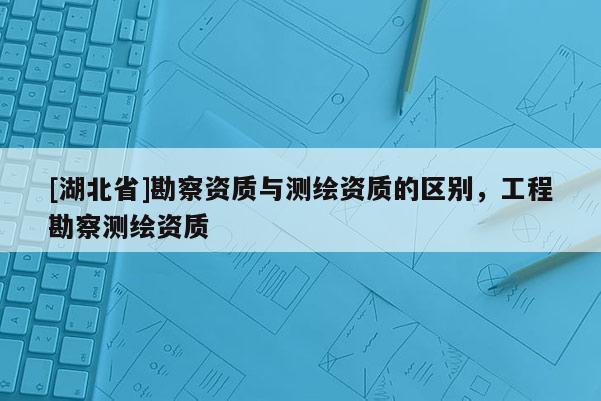 [湖北省]勘察資質與測繪資質的區別，工程勘察測繪資質