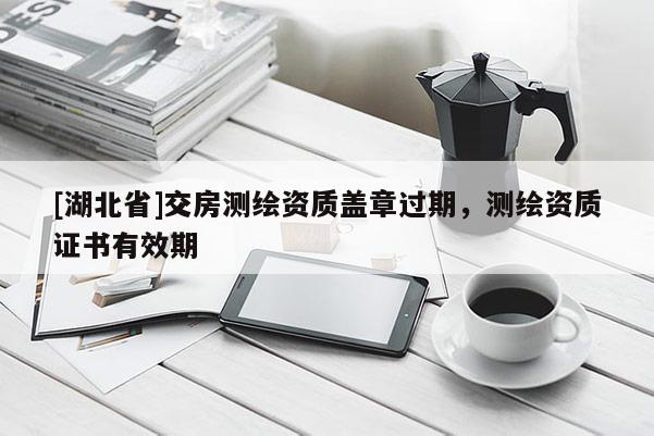[湖北省]交房測繪資質蓋章過期，測繪資質證書有效期