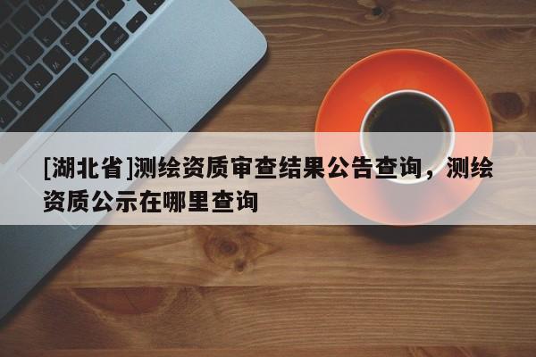 [湖北省]測繪資質審查結果公告查詢，測繪資質公示在哪里查詢