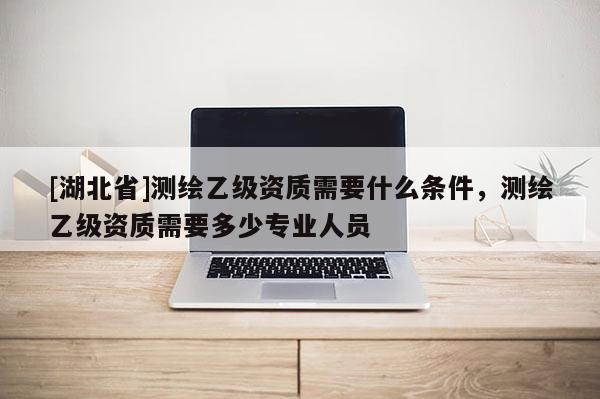 [湖北省]測繪乙級資質需要什么條件，測繪乙級資質需要多少專業人員