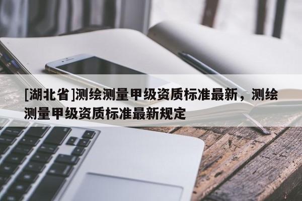 [湖北省]測繪測量甲級資質標準最新，測繪測量甲級資質標準最新規(guī)定