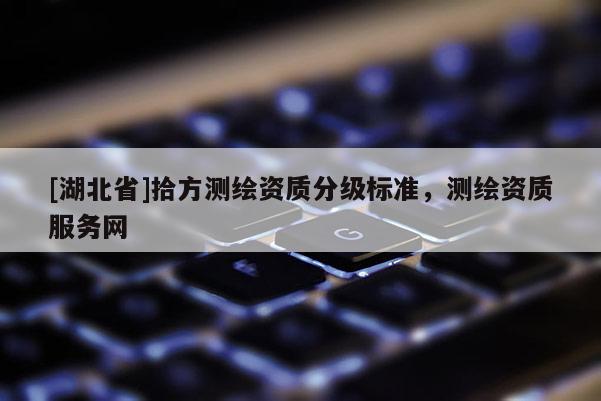 [湖北省]拾方測繪資質(zhì)分級標(biāo)準(zhǔn)，測繪資質(zhì)服務(wù)網(wǎng)