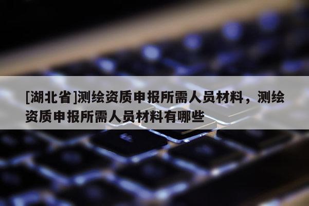 [湖北省]測繪資質申報所需人員材料，測繪資質申報所需人員材料有哪些
