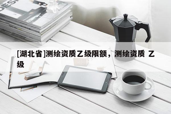 [湖北省]測繪資質(zhì)乙級限額，測繪資質(zhì) 乙級