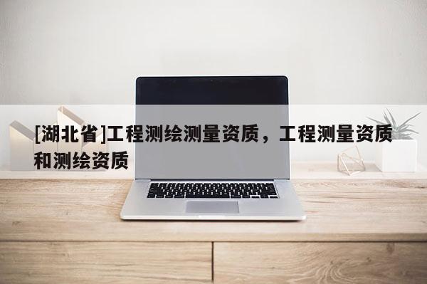 [湖北省]工程測繪測量資質，工程測量資質和測繪資質