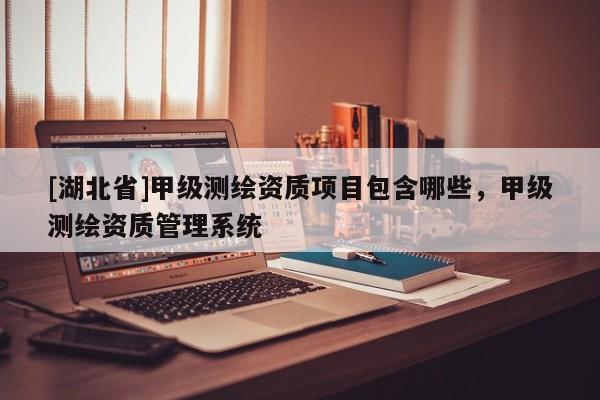 [湖北省]甲級測繪資質(zhì)項目包含哪些，甲級測繪資質(zhì)管理系統(tǒng)