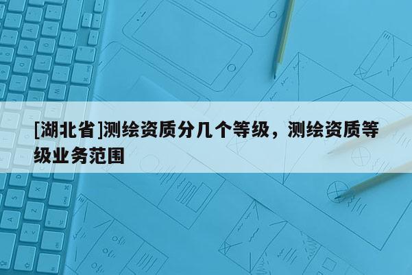[湖北省]測繪資質分幾個等級，測繪資質等級業務范圍