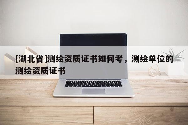 [湖北省]測繪資質證書如何考，測繪單位的測繪資質證書