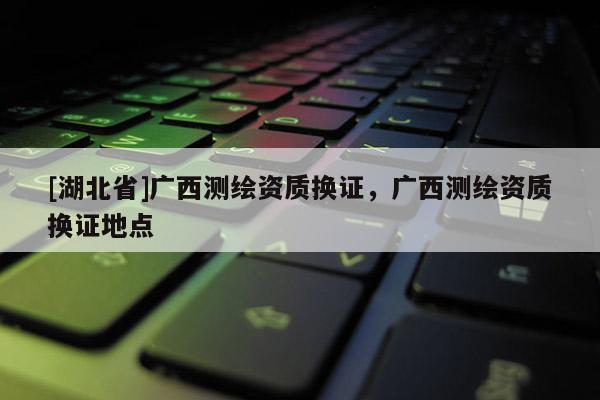 [湖北省]廣西測繪資質(zhì)換證，廣西測繪資質(zhì)換證地點(diǎn)
