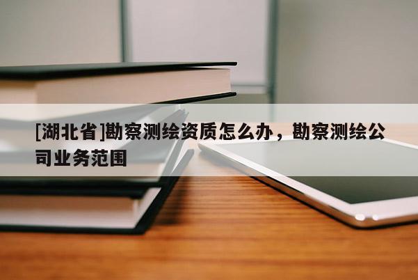 [湖北省]勘察測繪資質怎么辦，勘察測繪公司業務范圍