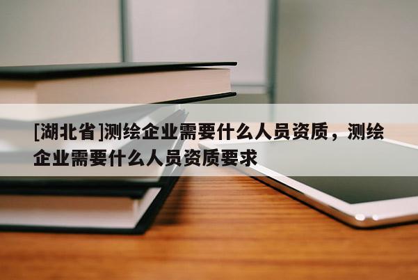 [湖北省]測繪企業(yè)需要什么人員資質(zhì)，測繪企業(yè)需要什么人員資質(zhì)要求