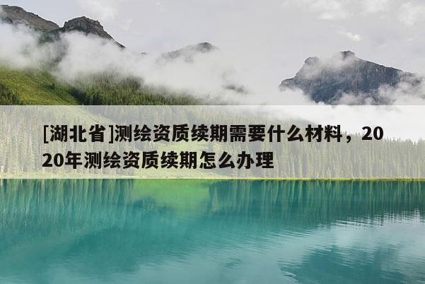 [湖北省]測繪資質續期需要什么材料，2020年測繪資質續期怎么辦理
