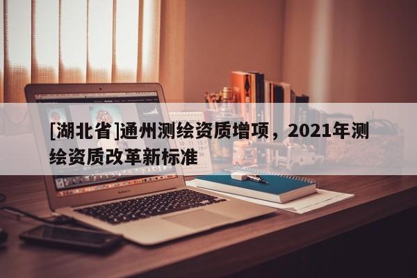 [湖北省]通州測繪資質增項，2021年測繪資質改革新標準