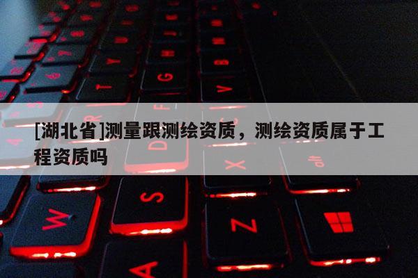 [湖北省]測量跟測繪資質，測繪資質屬于工程資質嗎