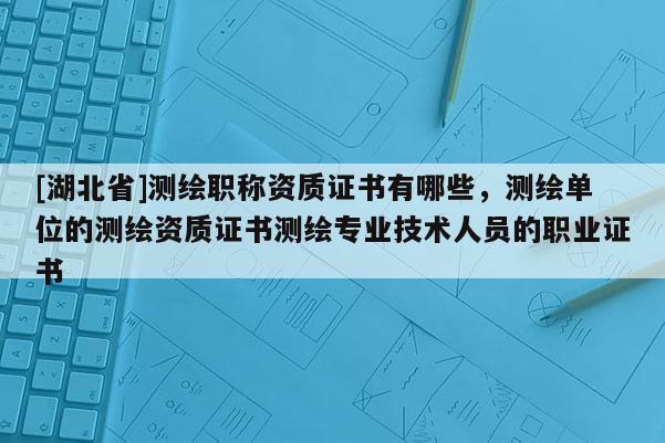 [湖北省]測繪職稱資質證書有哪些，測繪單位的測繪資質證書測繪專業技術人員的職業證書