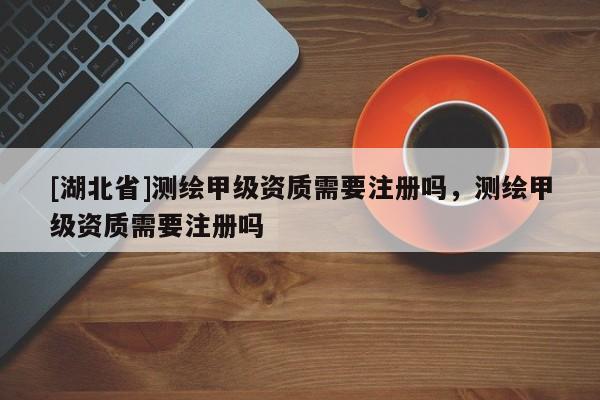 [湖北省]測繪甲級資質需要注冊嗎，測繪甲級資質需要注冊嗎
