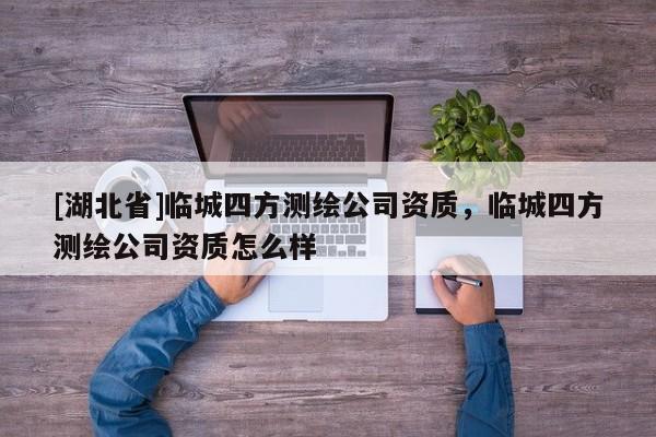 [湖北省]臨城四方測繪公司資質，臨城四方測繪公司資質怎么樣