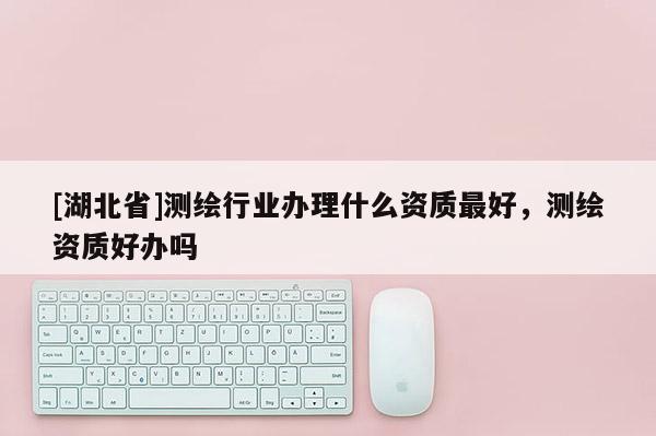 [湖北省]測繪行業辦理什么資質最好，測繪資質好辦嗎