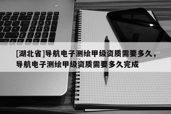 [湖北省]導航電子測繪甲級資質需要多久，導航電子測繪甲級資質需要多久完成